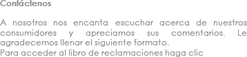 Contáctenos A nosotros nos encanta escuchar acerca de nuestros consumidores y apreciamos sus comentarios. Le agradecemos llenar el siguiente formato.
Para acceder al libro de reclamaciones haga clic