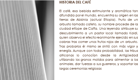 ﷯HISTORIA DEL CAFÉ El café, esa bebida estimulante y aromática tan difundida por el mundo, encuentra su origen en las tierras de Abisinia (actual Etiopia). Fruto de un arbusto llamado cafeto, su nombre procede de la ciudad etíope de Caffa. Una leyenda atribuye su descubrimiento a un pastor local llamado Kaldi, quien observo el efecto reanimante ejercido en sus cabras tras comer unos frutos rojos de un arbusto. Tras probarlos él mismo se sintió con más vigor y energía. Aunque con toda probabilidad, las tribus africanas lo conocían desde la Antigüedad utilizando los granos molidos para alimentar a los animales, dar fuerzas a sus guerreros, y soportar las largas ceremonias religiosas