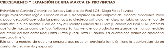 CRECIEMIENTO Y EXPANSIÓN DE UNA MARCA EN PROVINCIAS Entrevista al Gerente General de Dulces y Sabores del Perú SCR., Diego Rojas Zevallos.
Diego Rojas Zevallos llegó a Juliaca en el 2011, trabajando en una empresa de Telecomunicaciones. Poco a poco, descubrió que todas las personas a su alrededor coincidían en algo: no había un lugar en donde consumir un buen helado. El día de hoy es Gerente General de Dulces y Sabores del Perú SCRL, empresa dueña de marcas como Ice Pop, Frutibon y Sanka, vendiendo productos en grandes centros comerciales del interior del país como Real Plaza Cuzco y Real Plaza Huanuco. Ya cuenta con planes de abarcar el mercado limeño. Esto es una muestra de que una empresa que nace en provincia también tiene la oportunidad de un constante crecimiento y expansión.