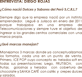 ENTREVISTA: DIEGO ROJAS ¿Cómo nació Dulces y Sabores del Perú S.C.R.L.? Siempre digo que la empresa nació por un instinto emprendedor. Llegué a Juliaca en enero del 2011 porque trabajaba en una empresa de Telecomunicaciones y siempre tuve el objetivo de ingresar a los grandes centros comerciales con una marca propia. ¿Qué marcas manejan? Manejamos 3 marcas donde ya conceptualizamos los formatos, cada una en un punto de venta. Primero, ICE POP cuyo concepto es helados soft en todas sus presentaciones; luego, FRUTIBON, con frutas, golosinas y helados con cobertura de chocolate y SANKA CAFÉ con cafés y crepes dulces y salados.
