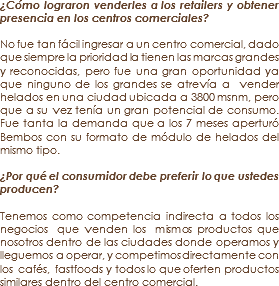 ¿Cómo lograron venderles a los retailers y obtener presencia en los centros comerciales? No fue tan fácil ingresar a un centro comercial, dado que siempre la prioridad la tienen las marcas grandes y reconocidas, pero fue una gran oportunidad ya que ninguno de los grandes se atrevía a vender helados en una ciudad ubicada a 3800 msnm, pero que a su vez tenía un gran potencial de consumo. Fue tanta la demanda que a los 7 meses aperturó Bembos con su formato de módulo de helados del mismo tipo. ¿Por qué el consumidor debe preferir lo que ustedes producen? Tenemos como competencia indirecta a todos los negocios que venden los mismos productos que nosotros dentro de las ciudades donde operamos y lleguemos a operar, y competimos directamente con los cafés, fastfoods y todos lo que oferten productos similares dentro del centro comercial.