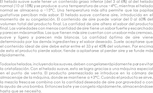 El helado suave suele tener un contenido graso inferior (del 3 al 6%) al del helado normal (10 al 18%) y se produce a una temperatura de unos −4°C, mientras el helado normal se almacena a −15°C. Una temperatura más alta permite que las papilas gustativas perciban más sabor. El helado suave contiene aire, introducido en el momento de su congelación. El contenido de aire puede variar del 0 al 60% del volumen total del producto final. La cantidad de aire altera el sabor del producto final. Las variedades con menos cantidad de aire tiene un sabor fuerte y escarchado y parecen más amarillas. Las que tienen más aire cuentan con un sabor más cremoso, suave y ligero y parecen más blancas. La cantidad óptima de aire viene determinada por los demás ingredientes y el sabor deseado. Suele aceptarse que el contenido ideal de aire debe estar entre el 33 y el 45% del volumen. Por encima de esto el producto pierde sabor, tiende a aplastarse al perder aire y se funde más rápidamente. Todos los helados, incluyendo los suaves, deben congelarse rápidamente para evitar la cristalización. Con el helado suave, esto se logra gracias a una máquina especial en el punto de venta. El producto premezclado se introduce en la cámara de almacenaje de la máquina, donde se mantiene a +3°C. Cuando el producto se sirve, la mezcla fresca se combina con la cantidad deseada de aire por gravedad o con la ayuda de una bomba. Entonces bate y se congela rápidamente, almacenándose hasta que se necesita.