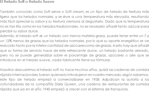 El Helado Soft o Helado Suave También conocido como Soft serve o Soft cream, es un tipo de helado de textura más ligera que los helados normales, y se sirve a una temperatura más elevada, resultando más fácil apreciar su sabor y su textura cremosa al degustarlo. Dado que la temperatura no es tan fría como en los helados tradicionales, no es necesario añadir tanto azúcar para percibir su sabor dulce.
Además, el helado soft es un helado con menos materia grasa, puede tener entre un 7 y un 12% menos de grasas que los helados normales, por lo que su aporte energético se ve reducido tanto por la inferior cantidad de azúcares como de grasas. A esto hay que añadir que su forma de servicio hace de este refrescante dulce, un helado bastante aireado, pero no se puede generalizar sobre el porcentaje de grasas, azúcares o aire que se introduce en el helado suave, cada fabricante tiene sus fórmulas. Nosotros descubrimos el helado soft no hace muchos años, quizá las cadenas de comida rápida internacionales, fueran quienes lo introdujeron en nuestro mercado, según sabemos, este tipo de helado empezó a comercializarse en 1938. Adjudican la autoría a los cofundadores de la compañía Dairy Queen, una cadena de restaurantes de comida rápida que ya en el año 1940 empezó a crecer con el sistema de franquicia.