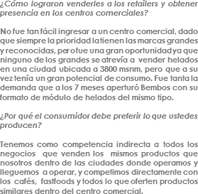 ¿Cómo lograron venderles a los retailers y obtener presencia en los centros comerciales? No fue tan fácil ingresar a un centro comercial, dado que siempre la prioridad la tienen las marcas grandes y reconocidas, pero fue una gran oportunidad ya que ninguno de los grandes se atrevía a vender helados en una ciudad ubicada a 3800 msnm, pero que a su vez tenía un gran potencial de consumo. Fue tanta la demanda que a los 7 meses aperturó Bembos con su formato de módulo de helados del mismo tipo. ¿Por qué el consumidor debe preferir lo que ustedes producen? Tenemos como competencia indirecta a todos los negocios que venden los mismos productos que nosotros dentro de las ciudades donde operamos y lleguemos a operar, y competimos directamente con los cafés, fastfoods y todos lo que oferten productos similares dentro del centro comercial.