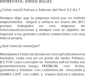 ENTREVISTA: DIEGO ROJAS ¿Cómo nació Dulces y Sabores del Perú S.C.R.L.? Siempre digo que la empresa nació por un instinto emprendedor. Llegué a Juliaca en enero del 2011 porque trabajaba en una empresa de Telecomunicaciones y siempre tuve el objetivo de ingresar a los grandes centros comerciales con una marca propia. ¿Qué marcas manejan? Manejamos 3 marcas donde ya conceptualizamos los formatos, cada una en un punto de venta. Primero, ICE POP cuyo concepto es helados soft en todas sus presentaciones; luego, FRUTIBON, con frutas, golosinas y helados con cobertura de chocolate y SANKA CAFÉ con cafés y crepes dulces y salados.
