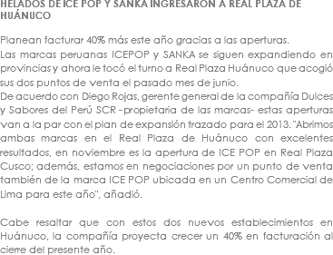 HELADOS DE ICE POP Y SANKA INGRESARON A REAL PLAZA DE HUÁNUCO Planean facturar 40% más este año gracias a las aperturas.
Las marcas peruanas ICEPOP y SANKA se siguen expandiendo en provincias y ahora le tocó el turno a Real Plaza Huánuco que acogió sus dos puntos de venta el pasado mes de junio.
De acuerdo con Diego Rojas, gerente general de la compañía Dulces y Sabores del Perú SCR -propietaria de las marcas- estas aperturas van a la par con el plan de expansión trazado para el 2013. "Abrimos ambas marcas en el Real Plaza de Huánuco con excelentes resultados, en noviembre es la apertura de ICE POP en Real Plaza Cusco; además, estamos en negociaciones por un punto de venta también de la marca ICE POP ubicada en un Centro Comercial de Lima para este año", añadió. Cabe resaltar que con estos dos nuevos establecimientos en Huánuco, la compañía proyecta crecer un 40% en facturación al cierre del presente año. 